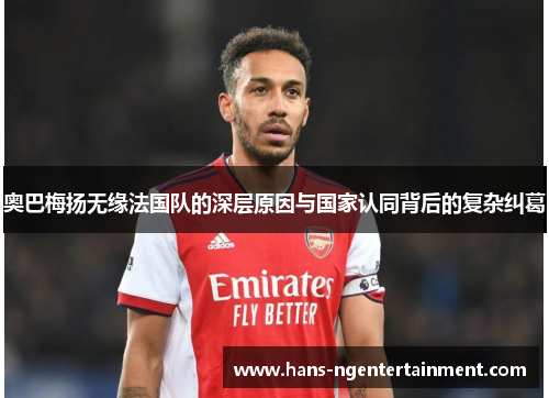 奥巴梅扬无缘法国队的深层原因与国家认同背后的复杂纠葛