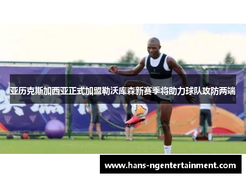 亚历克斯加西亚正式加盟勒沃库森新赛季将助力球队攻防两端