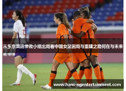 从东京奥运惨败小组出局看中国女足困局与重建之路何在与未来