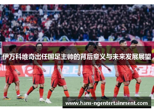 伊万科维奇出任国足主帅的背后意义与未来发展展望