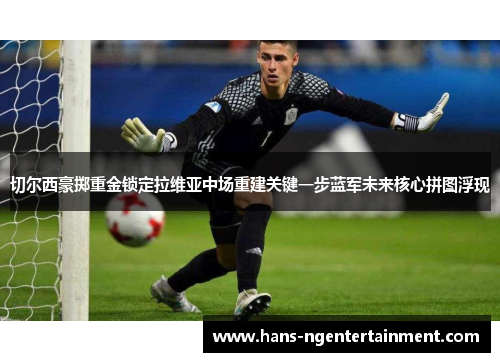 切尔西豪掷重金锁定拉维亚中场重建关键一步蓝军未来核心拼图浮现